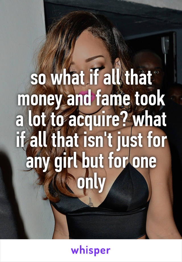 so what if all that money and fame took a lot to acquire? what if all that isn't just for any girl but for one only