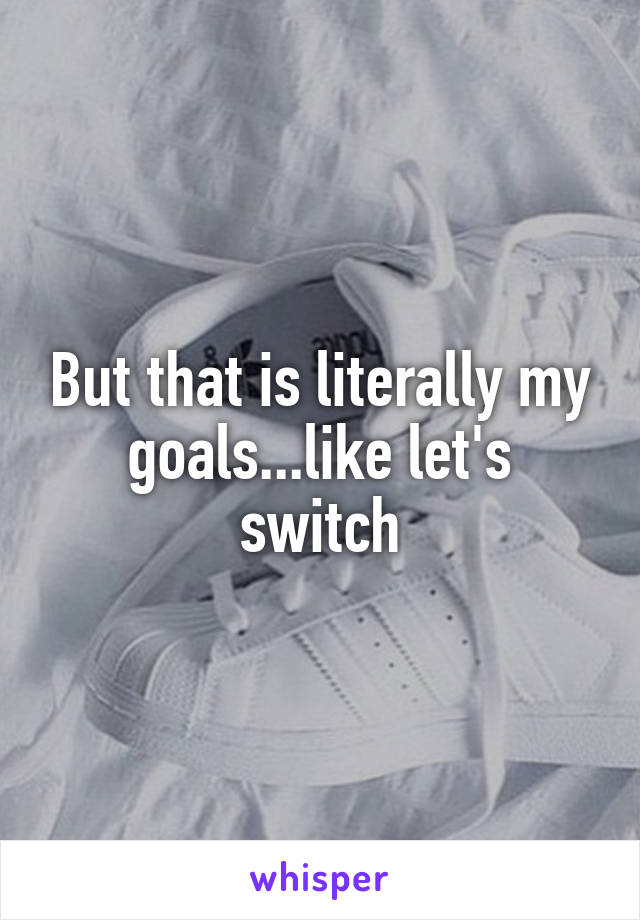 But that is literally my goals...like let's switch