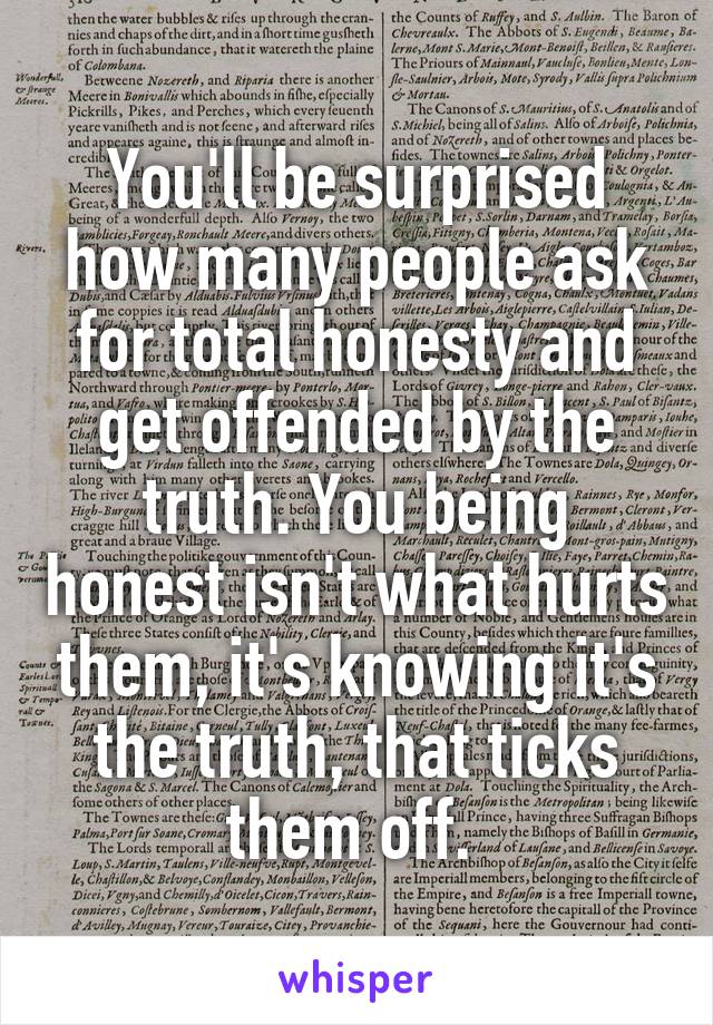 You'll be surprised how many people ask for total honesty and get offended by the truth. You being honest isn't what hurts them, it's knowing it's the truth, that ticks them off. 