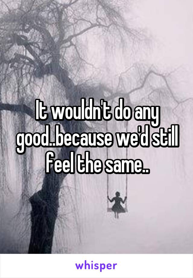 It wouldn't do any good..because we'd still feel the same..