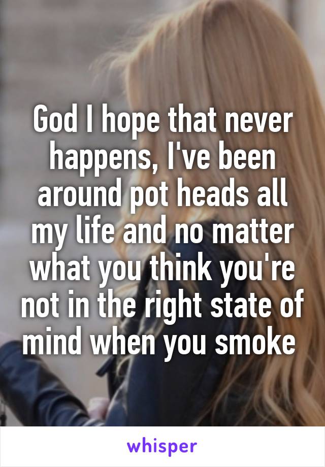 God I hope that never happens, I've been around pot heads all my life and no matter what you think you're not in the right state of mind when you smoke 