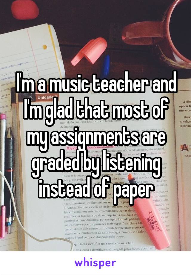 I'm a music teacher and I'm glad that most of my assignments are graded by listening instead of paper