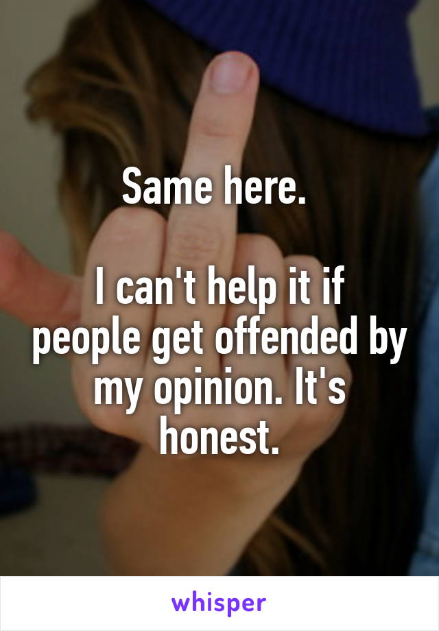 Same here. 

I can't help it if people get offended by my opinion. It's honest.