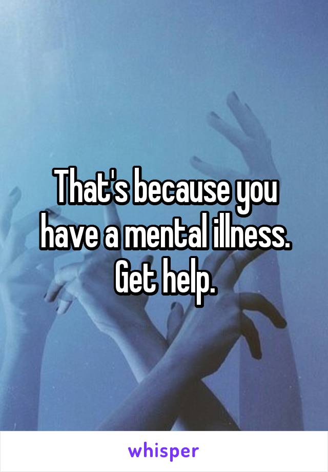 That's because you have a mental illness. Get help.