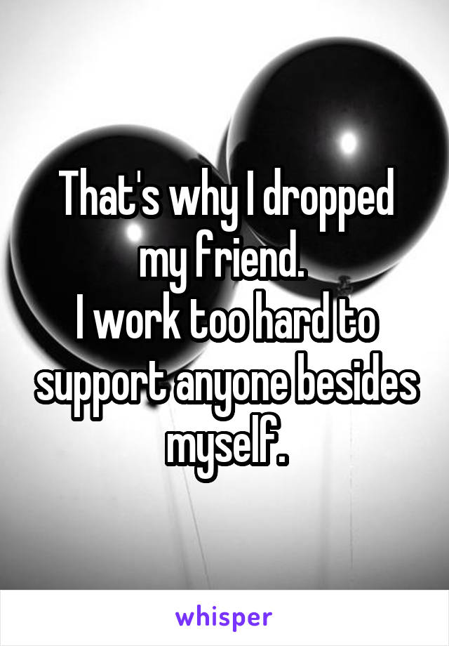 That's why I dropped my friend. 
I work too hard to support anyone besides myself.