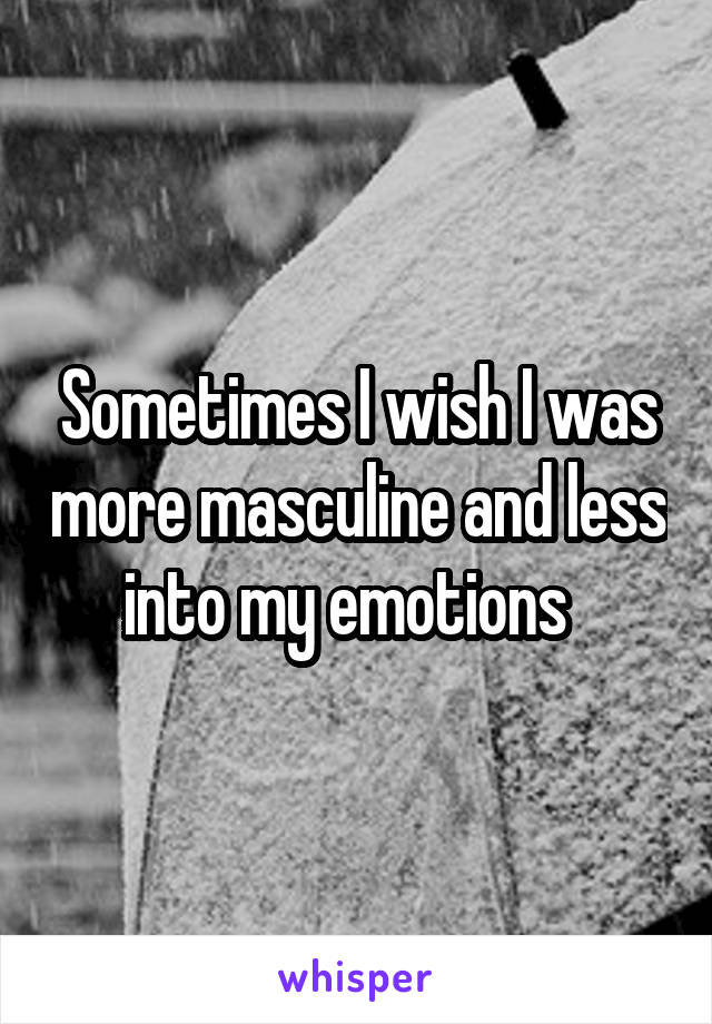 Sometimes I wish I was more masculine and less into my emotions  