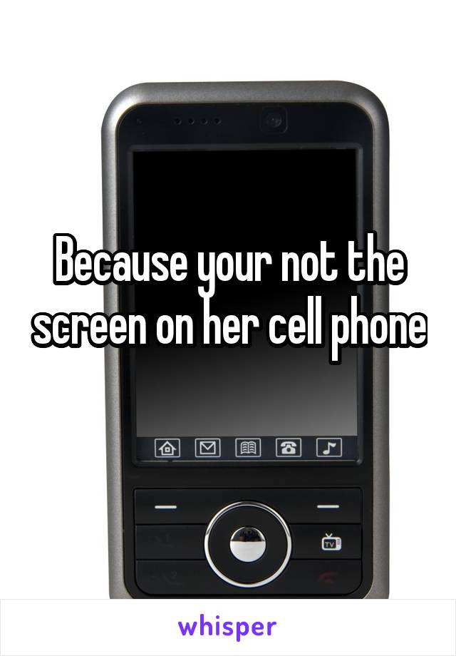 Because your not the screen on her cell phone 