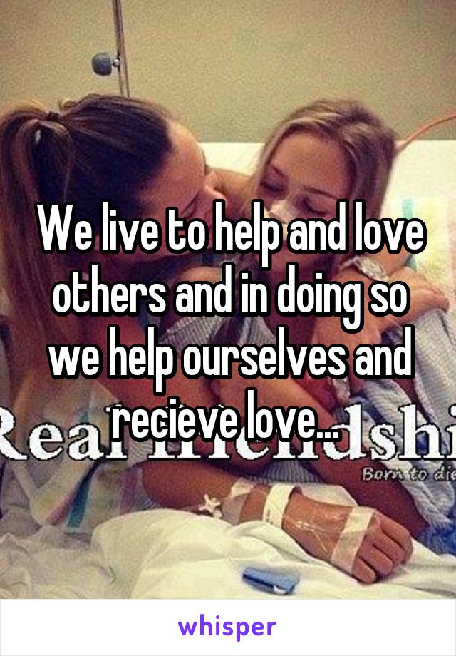 We live to help and love others and in doing so we help ourselves and recieve love... 