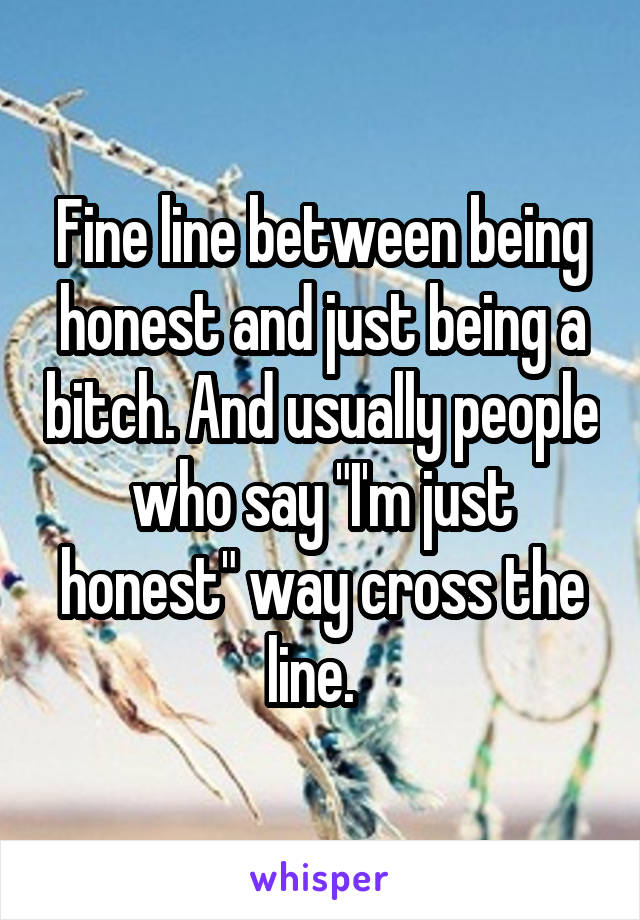 Fine line between being honest and just being a bitch. And usually people who say "I'm just honest" way cross the line.  