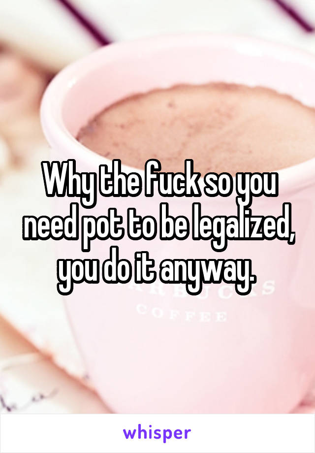 Why the fuck so you need pot to be legalized, you do it anyway. 