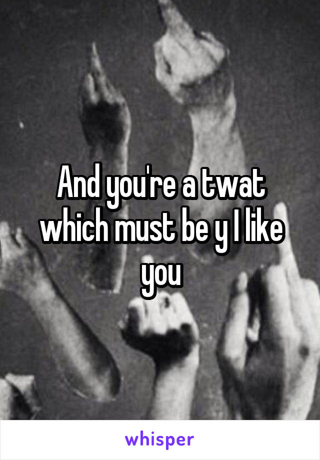 And you're a twat which must be y I like you