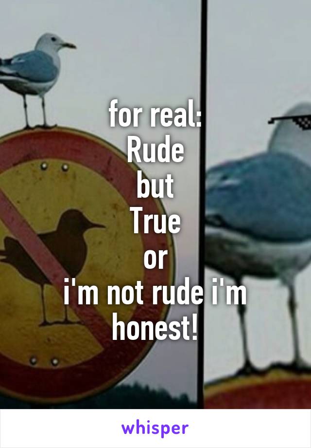 for real:
Rude
but
True
or
i'm not rude i'm honest!