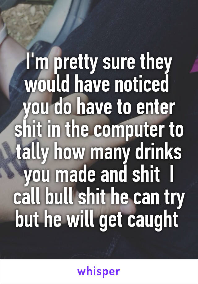 I'm pretty sure they would have noticed  you do have to enter shit in the computer to tally how many drinks you made and shit  I call bull shit he can try but he will get caught 