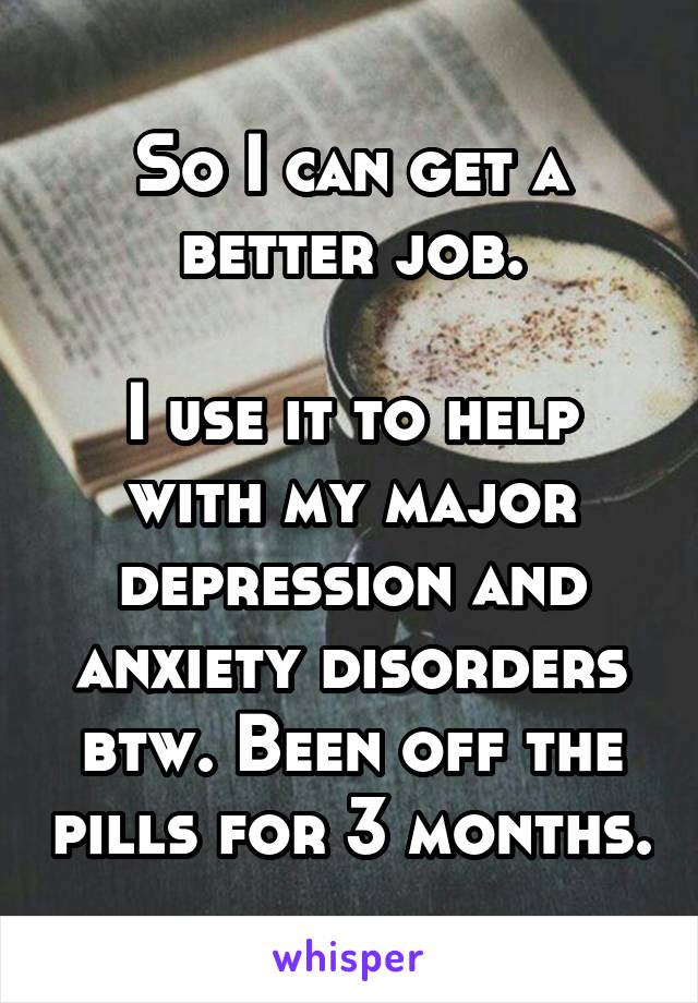 So I can get a better job.

I use it to help with my major depression and anxiety disorders btw. Been off the pills for 3 months.