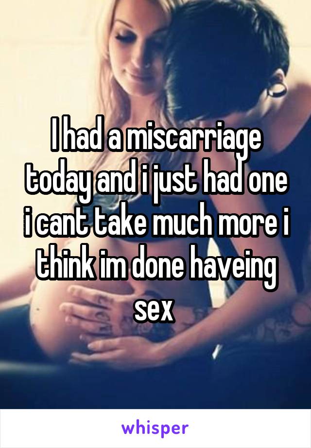 I had a miscarriage today and i just had one i cant take much more i think im done haveing sex 