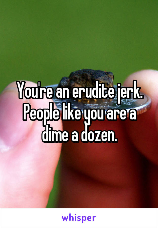 You're an erudite jerk. People like you are a dime a dozen.