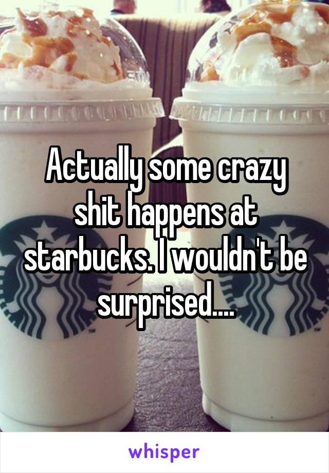 Actually some crazy shit happens at starbucks. I wouldn't be surprised....