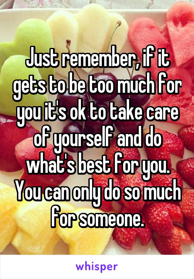 Just remember, if it gets to be too much for you it's ok to take care of yourself and do what's best for you. You can only do so much for someone.
