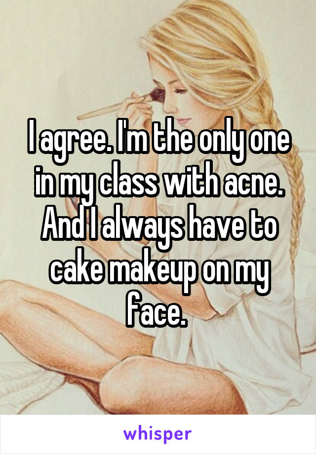 I agree. I'm the only one in my class with acne. And I always have to cake makeup on my face. 