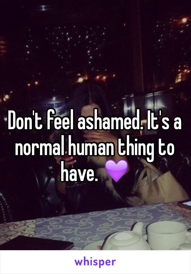 Don't feel ashamed. It's a normal human thing to have. 💜