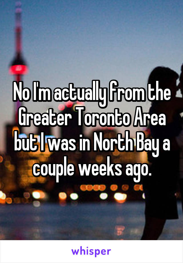 No I'm actually from the Greater Toronto Area but I was in North Bay a couple weeks ago.