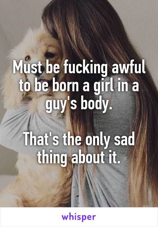 Must be fucking awful to be born a girl in a guy's body.

That's the only sad thing about it.
