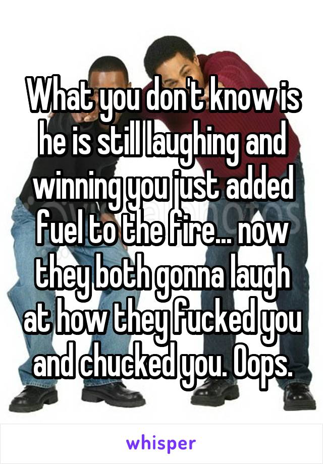 What you don't know is he is still laughing and winning you just added fuel to the fire... now they both gonna laugh at how they fucked you and chucked you. Oops.