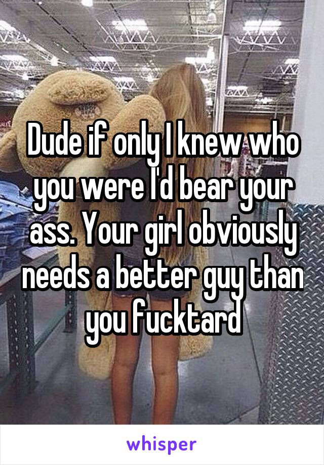 Dude if only I knew who you were I'd bear your ass. Your girl obviously needs a better guy than you fucktard