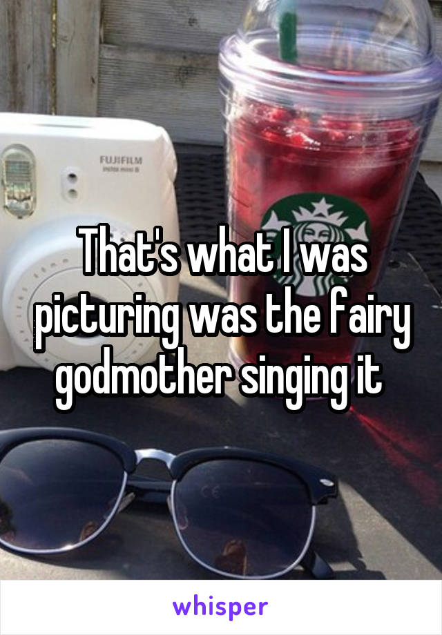 That's what I was picturing was the fairy godmother singing it 