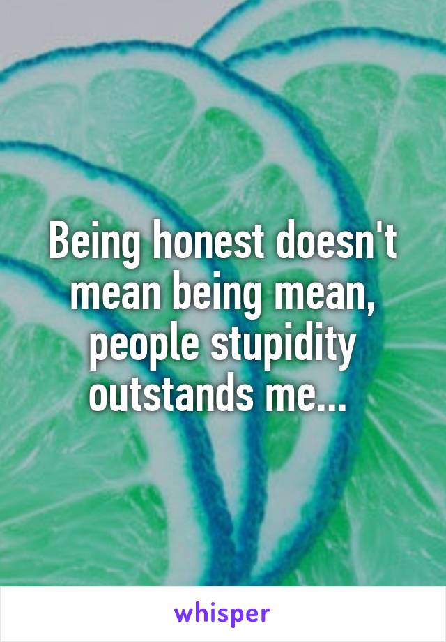 Being honest doesn't mean being mean, people stupidity outstands me... 