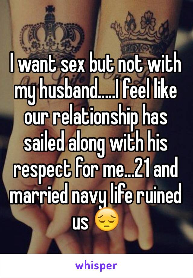 I want sex but not with my husband.....I feel like our relationship has sailed along with his respect for me...21 and married navy life ruined us 😔