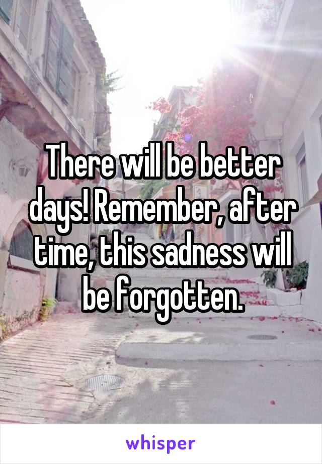 There will be better days! Remember, after time, this sadness will be forgotten.