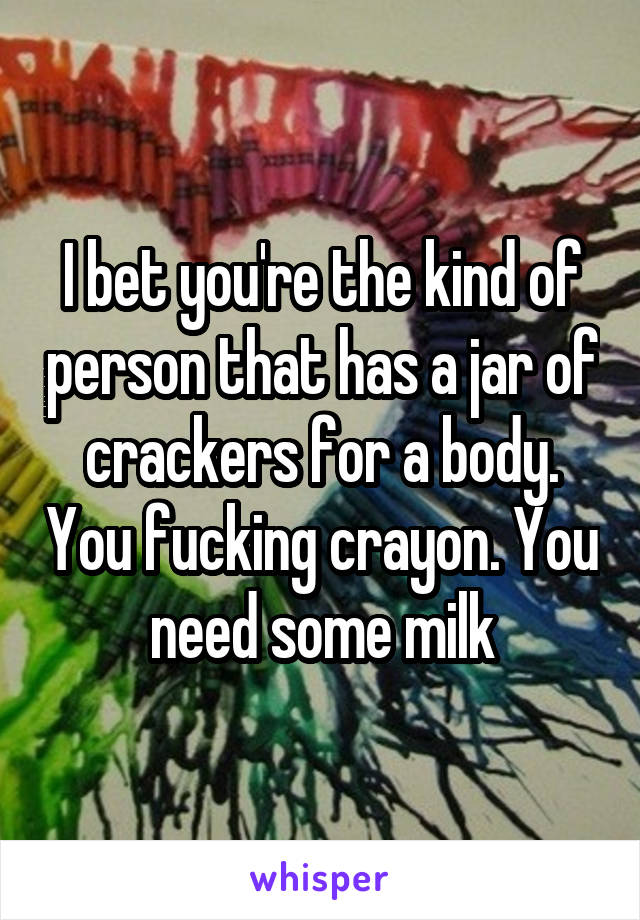 I bet you're the kind of person that has a jar of crackers for a body. You fucking crayon. You need some milk