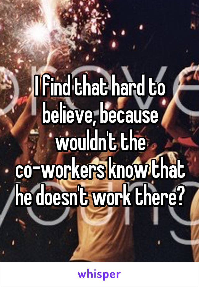 I find that hard to believe, because wouldn't the co-workers know that he doesn't work there?