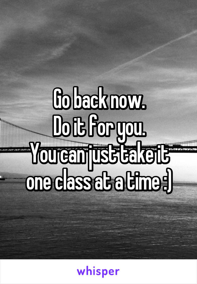 Go back now.
Do it for you.
You can just take it one class at a time :)