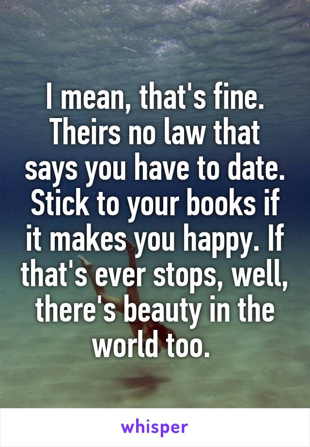 I mean, that's fine. Theirs no law that says you have to date. Stick to your books if it makes you happy. If that's ever stops, well, there's beauty in the world too. 