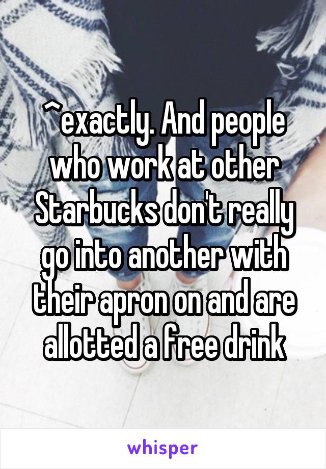 ^exactly. And people who work at other Starbucks don't really go into another with their apron on and are allotted a free drink