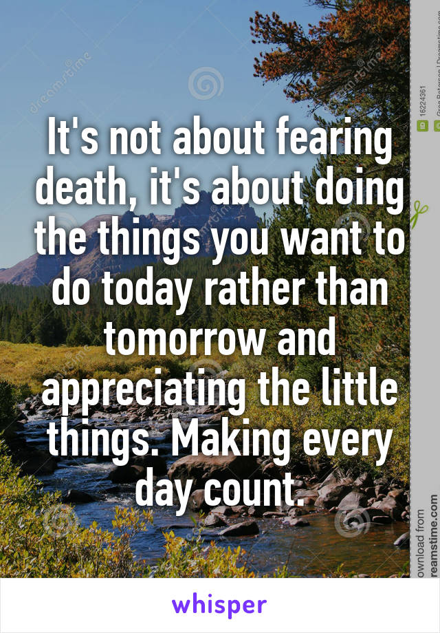 It's not about fearing death, it's about doing the things you want to do today rather than tomorrow and appreciating the little things. Making every day count.