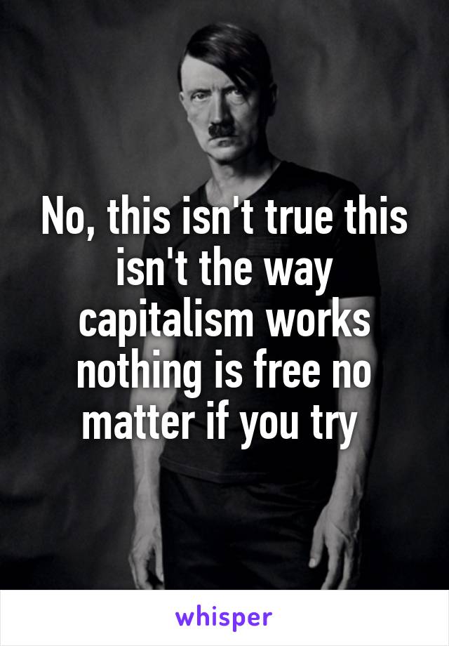 No, this isn't true this isn't the way capitalism works nothing is free no matter if you try 