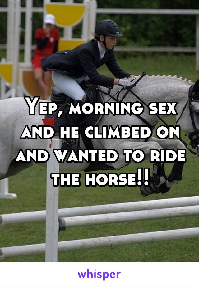 Yep, morning sex and he climbed on and wanted to ride the horse!!