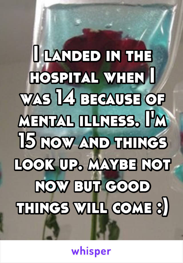 I landed in the hospital when I was 14 because of mental illness. I'm 15 now and things look up. maybe not now but good things will come :)