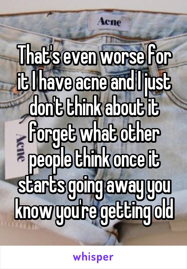 That's even worse for it I have acne and I just don't think about it forget what other people think once it starts going away you know you're getting old