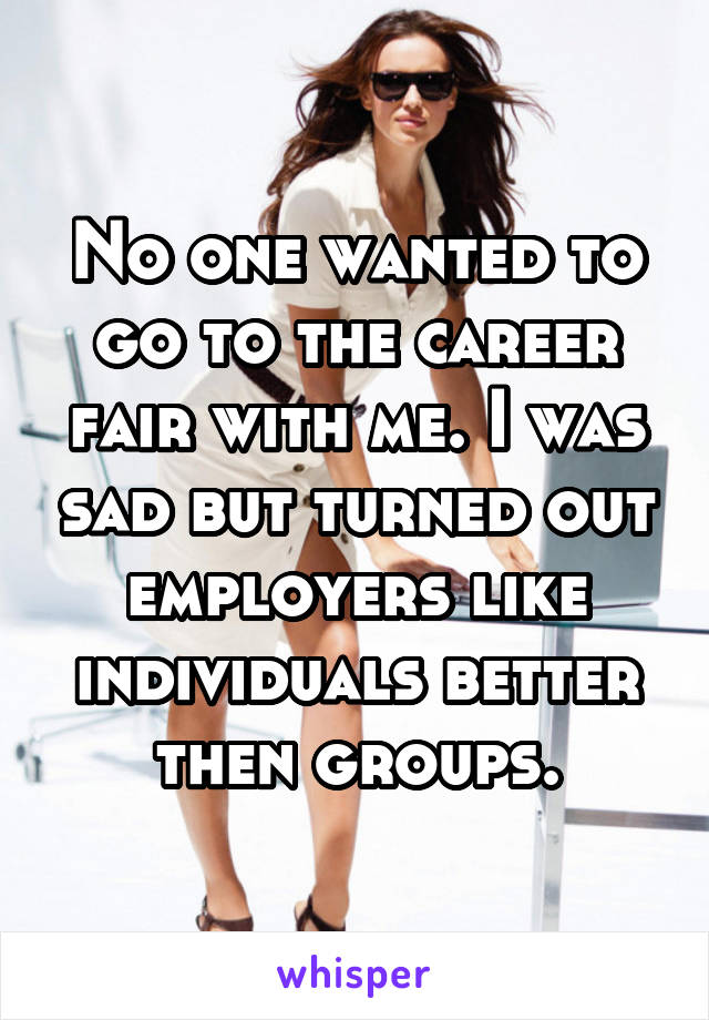No one wanted to go to the career fair with me. I was sad but turned out employers like individuals better then groups.