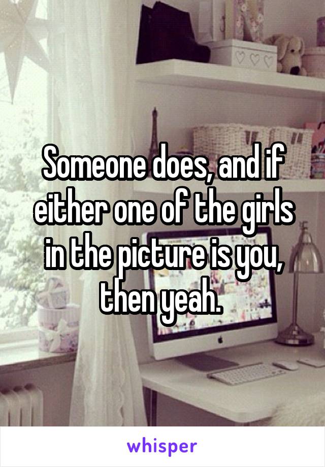 Someone does, and if either one of the girls in the picture is you, then yeah. 