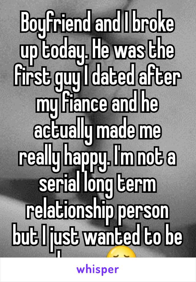 Boyfriend and I broke up today. He was the first guy I dated after my fiance and he actually made me really happy. I'm not a serial long term relationship person but I just wanted to be happy 😢