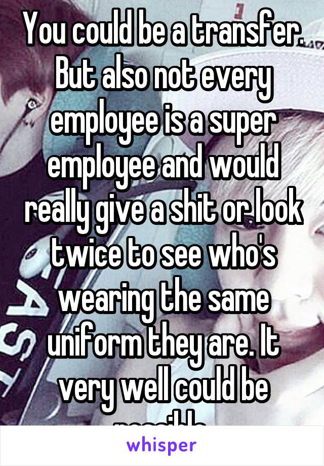 You could be a transfer. But also not every employee is a super employee and would really give a shit or look twice to see who's wearing the same uniform they are. It very well could be possible 