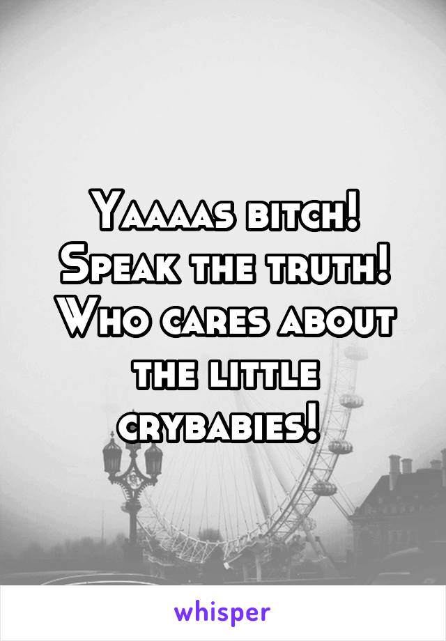 Yaaaas bitch! Speak the truth! Who cares about the little crybabies! 