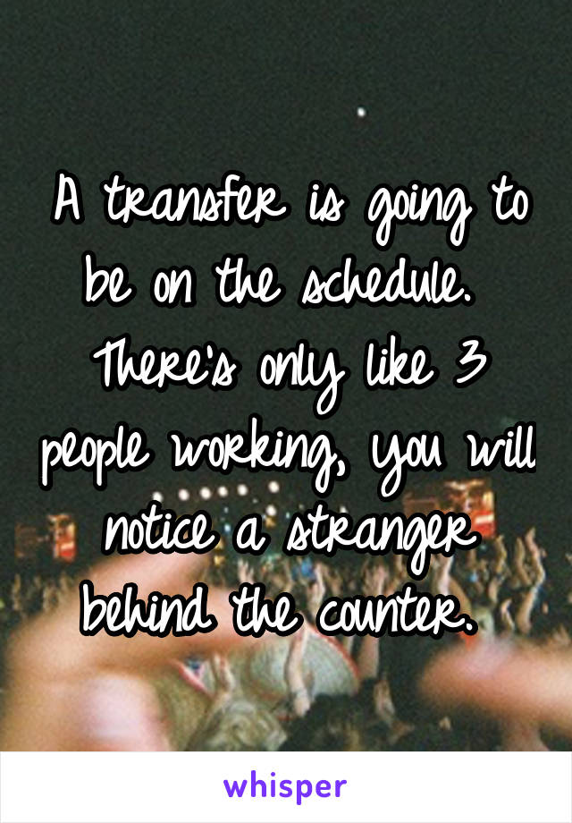 A transfer is going to be on the schedule.  There's only like 3 people working, you will notice a stranger behind the counter. 