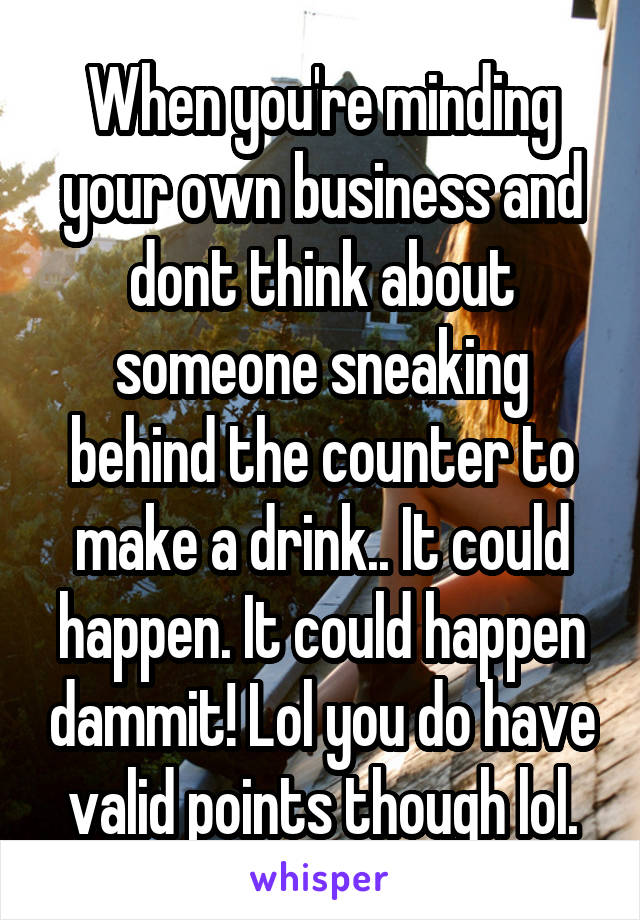 When you're minding your own business and dont think about someone sneaking behind the counter to make a drink.. It could happen. It could happen dammit! Lol you do have valid points though lol.