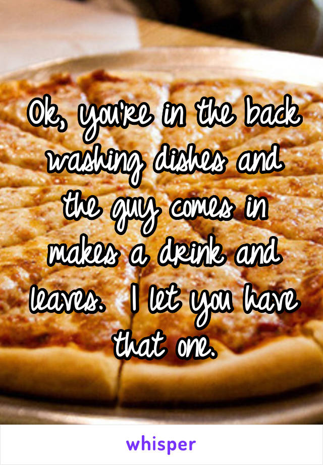 Ok, you're in the back washing dishes and the guy comes in makes a drink and leaves.  I let you have that one.